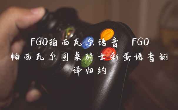 FGO珀西瓦尔语音 FGO帕西瓦尔圆桌骑士彩蛋语音翻译归纳