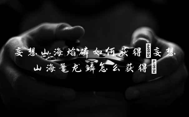 妄想山海焰磷如何获得(妄想山海鼍龙鳞怎么获得)