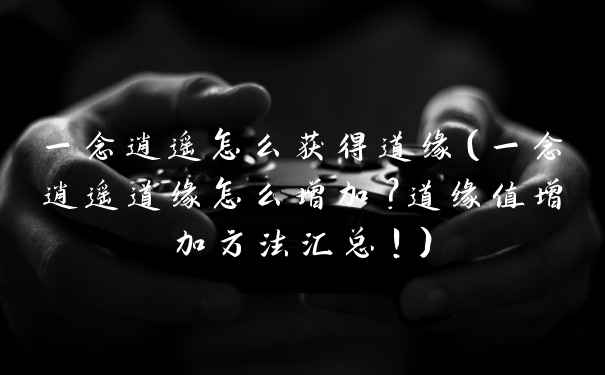 一念逍遥怎么获得道缘（一念逍遥道缘怎么增加？道缘值增加方法汇总！）