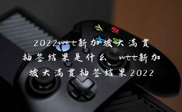 2022wtt新加坡大满贯抽签结果是什么 wtt新加坡大满贯抽签结果2022