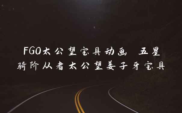 FGO太公望宝具动画 五星骑阶从者太公望姜子牙宝具