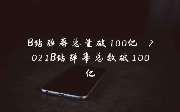 B站弹幕总量破100亿 2021B站弹幕总数破100亿