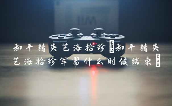 和平精英艺海拾珍(和平精英艺海拾珍军需什么时候结束)