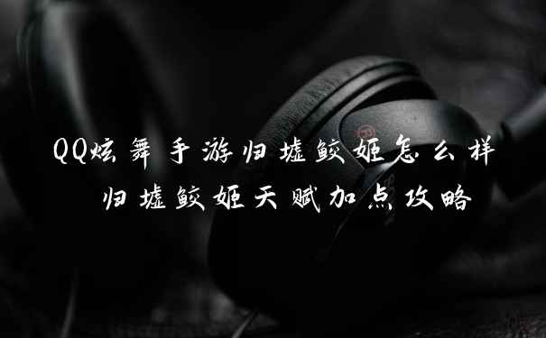 QQ炫舞手游归墟鲛姬怎么样 归墟鲛姬天赋加点攻略