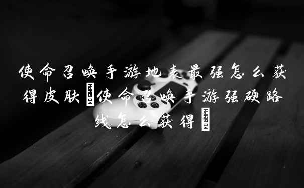 使命召唤手游地表最强怎么获得皮肤(使命召唤手游强硬路线怎么获得)