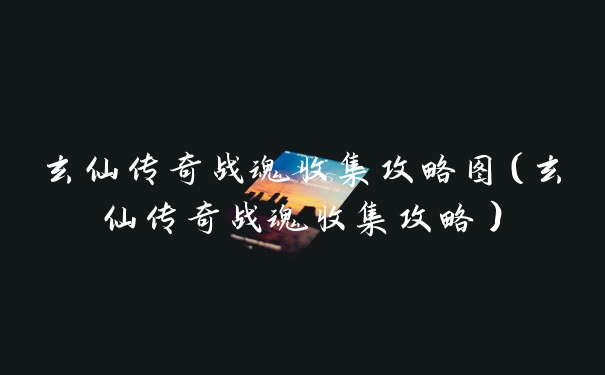 玄仙传奇战魂收集攻略图（玄仙传奇战魂收集攻略）