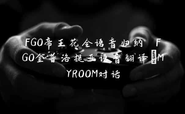 FGO帝王花全语音归纳 FGO金普洛提亚语音翻译_MYROOM对话