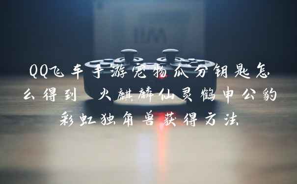 QQ飞车手游宠物瓜分钥匙怎么得到 火麒麟仙灵鹤申公豹彩虹独角兽获得方法