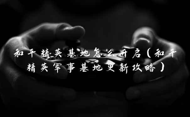 和平精英基地怎么开启（和平精英军事基地更新攻略）