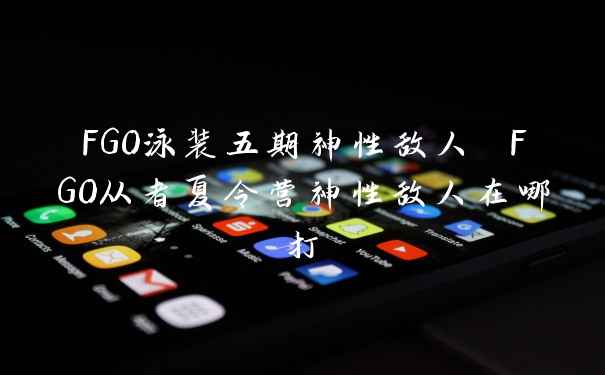 FGO泳装五期神性敌人 FGO从者夏令营神性敌人在哪打