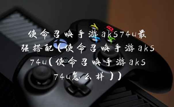 使命召唤手游aks74u最强搭配（使命召唤手游aks74u（使命召唤手游aks74u怎么样））
