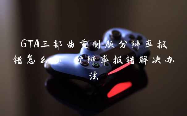 GTA三部曲重制版分辨率报错怎么办 分辨率报错解决办法