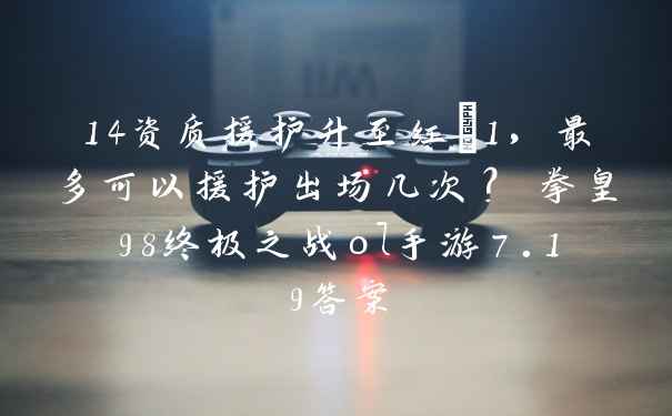 14资质援护升至红+1,最多可以援护出场几次? 拳皇98终极之战ol手游7.19答案