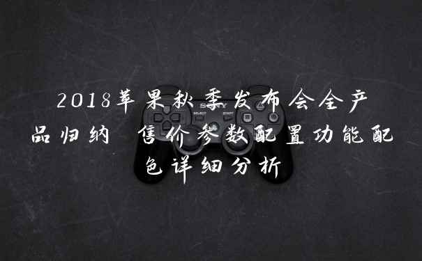 2018苹果秋季发布会全产品归纳 售价参数配置功能配色详细分析