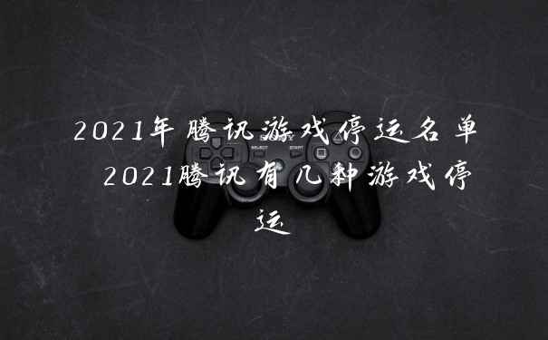 2021年腾讯游戏停运名单 2021腾讯有几种游戏停运