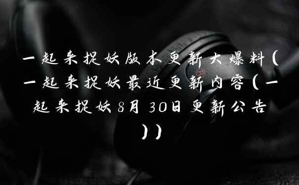 一起来捉妖版本更新大爆料（一起来捉妖最近更新内容（一起来捉妖8月30日更新公告））