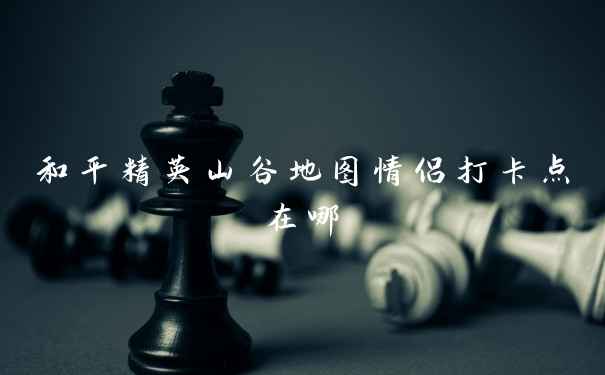 和平精英山谷地图情侣打卡点在哪