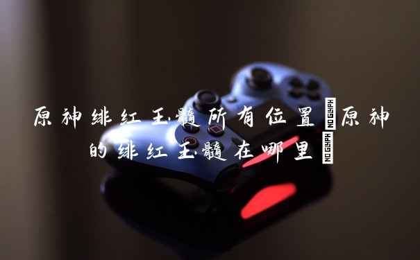 原神绯红玉髓所有位置(原神的绯红玉髓在哪里)