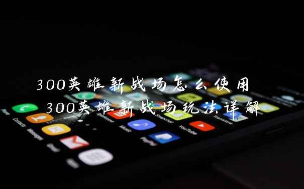 300英雄新战场怎么使用 300英雄新战场玩法详解