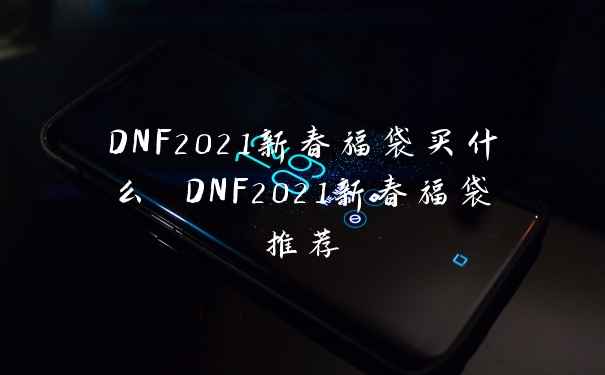 DNF2021新春福袋买什么 DNF2021新春福袋推荐