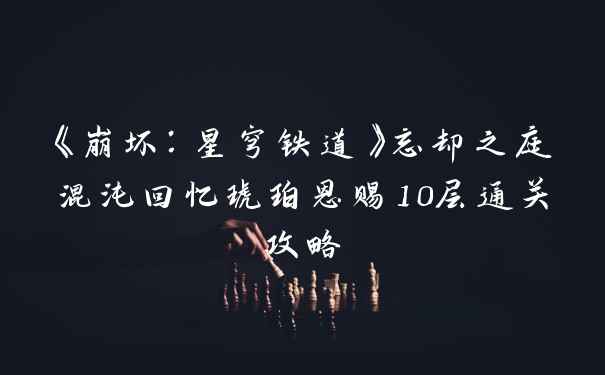 《崩坏：星穹铁道》忘却之庭混沌回忆琥珀恩赐10层通关攻略