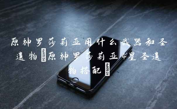 原神罗莎莉亚用什么武器和圣遗物(原神罗莎莉亚4星圣遗物搭配)