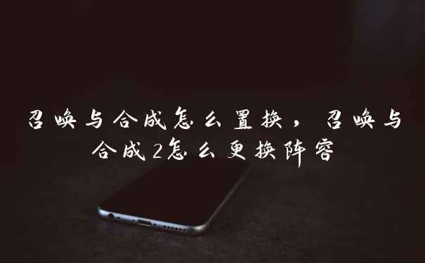 召唤与合成怎么置换，召唤与合成2怎么更换阵容