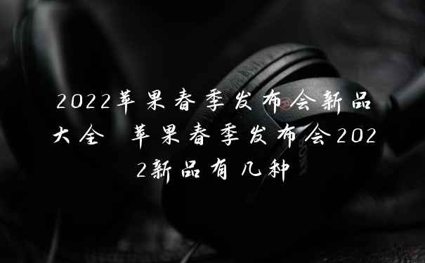 2022苹果春季发布会新品大全 苹果春季发布会2022新品有几种
