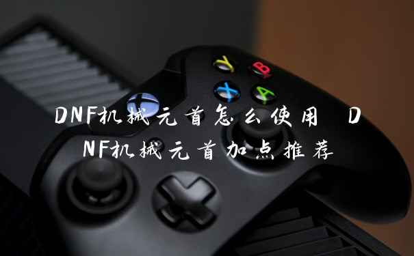 DNF机械元首怎么使用 DNF机械元首加点推荐