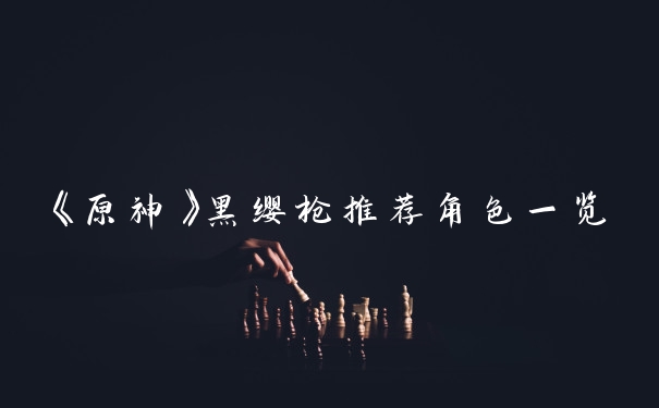 《原神》黑缨枪推荐角色一览