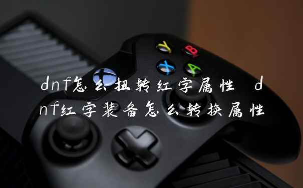 dnf怎么扭转红字属性 dnf红字装备怎么转换属性
