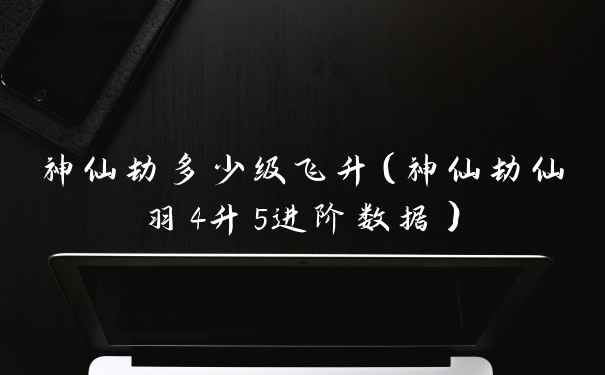 神仙劫多少级飞升（神仙劫仙羽4升5进阶数据）