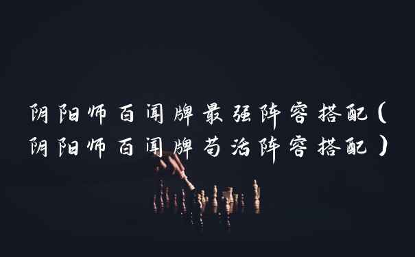 阴阳师百闻牌最强阵容搭配（阴阳师百闻牌苟活阵容搭配）