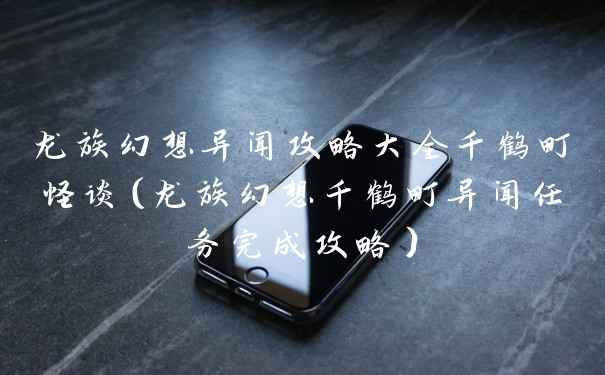 龙族幻想异闻攻略大全千鹤町怪谈(龙族幻想千鹤町异闻任务完成攻略)