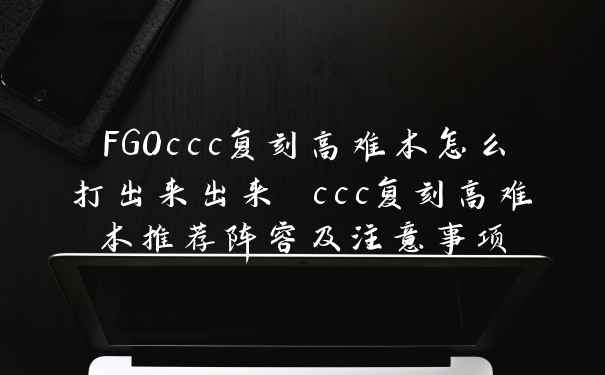 FGOccc复刻高难本怎么打出来出来 ccc复刻高难本推荐阵容及注意事项