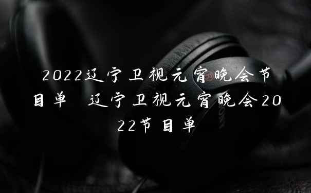 2022辽宁卫视元宵晚会节目单 辽宁卫视元宵晚会2022节目单