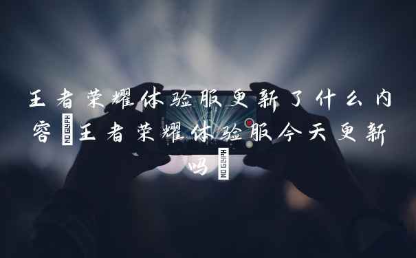 王者荣耀体验服更新了什么内容(王者荣耀体验服今天更新吗)