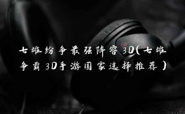 七雄纷争最强阵容3D（七雄争霸3D手游国家选择推荐）
