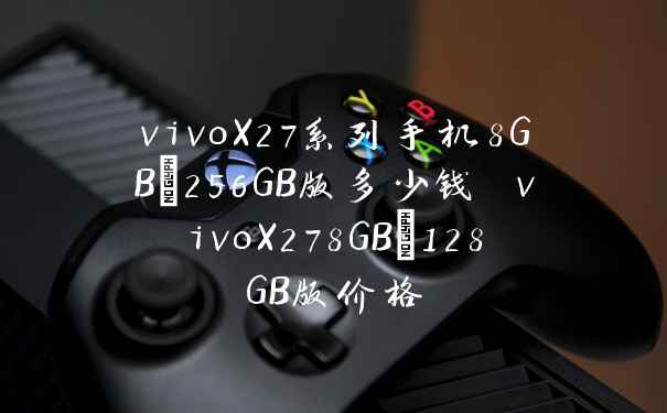 vivoX27系列手机8GB+256GB版多少钱 vivoX278GB+128GB版价格
