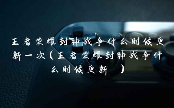 王者荣耀封神战争什么时候更新一次（王者荣耀封神战争什么时候更新 ）