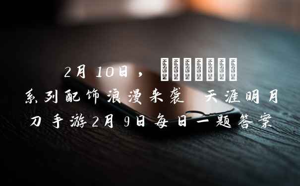 2月10日，_______系列配饰浪漫来袭 天涯明月刀手游2月9日每日一题答案