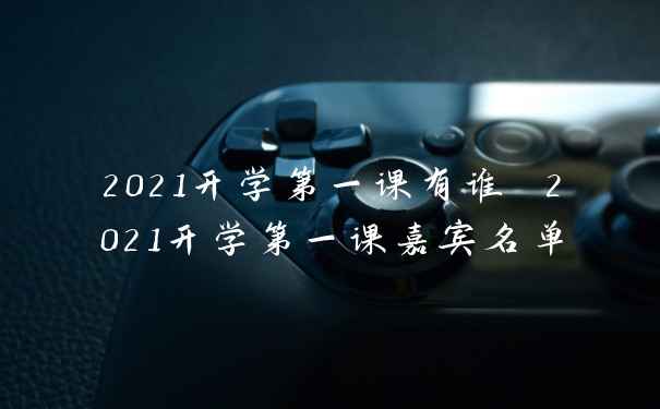 2021开学第一课有谁 2021开学第一课嘉宾名单