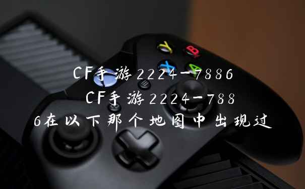 CF手游2224-7886 CF手游2224-7886在以下那个地图中出现过