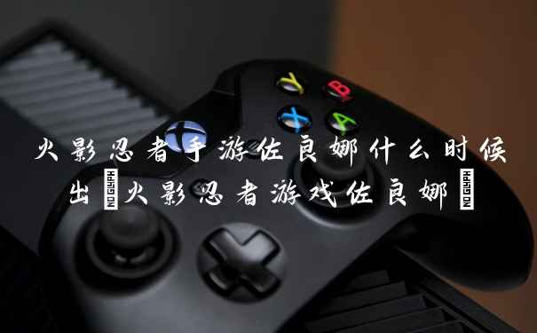 火影忍者手游佐良娜什么时候出(火影忍者游戏佐良娜)