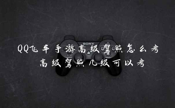 QQ飞车手游高级驾照怎么考 高级驾照几级可以考