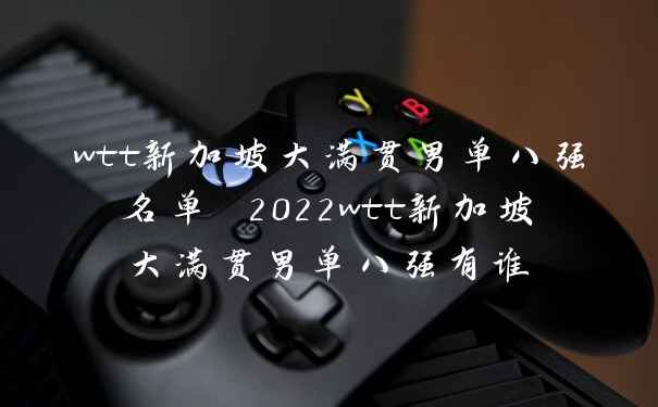 wtt新加坡大满贯男单八强名单 2022wtt新加坡大满贯男单八强有谁