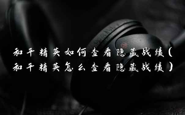 和平精英如何查看隐藏战绩(和平精英怎么查看隐藏战绩)