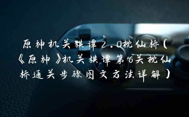 原神机关棋谭2.0枕仙桥（《原神》机关棋谭第6关枕仙桥通关步骤图文方法详解）