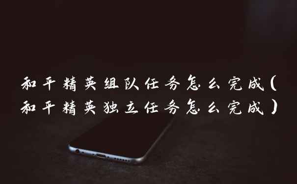 和平精英组队任务怎么完成（和平精英独立任务怎么完成）
