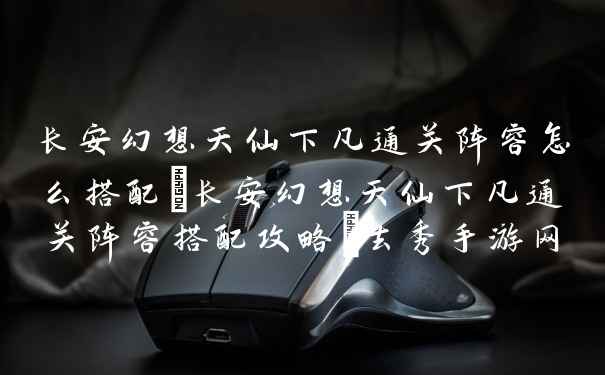 长安幻想天仙下凡通关阵容怎么搭配－长安幻想天仙下凡通关阵容搭配攻略－去秀手游网